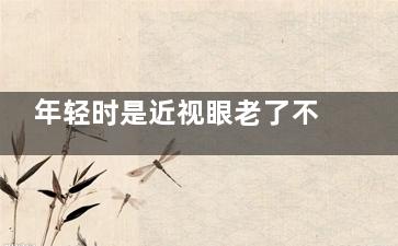 年轻时是近视眼老了不容易花眼吗5 年轻时候近视眼，老了以后就不爱老花眼是吗